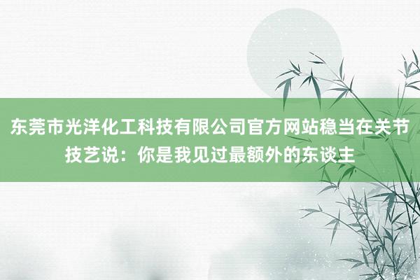 东莞市光洋化工科技有限公司官方网站稳当在关节技艺说:你是我见过最额外的东谈主